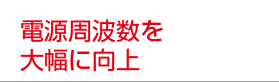 電源周波数を大幅に向上